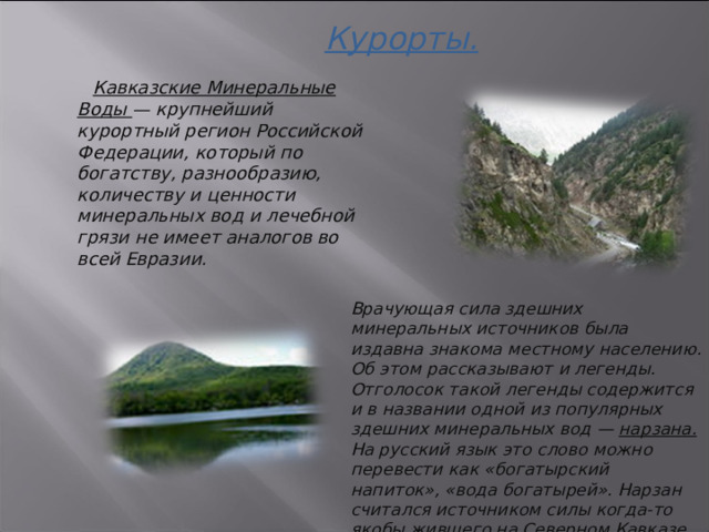 Курорты.    Кавказские Минеральные Воды — крупнейший курортный регион Российской Федерации, который по богатству, разнообразию, количеству и ценности минеральных вод и лечебной грязи не имеет аналогов во всей Евразии. Врачующая сила здешних минеральных источников была издавна знакома местному населению. Об этом рассказывают и легенды. Отголосок такой легенды содержится и в названии одной из популярных здешних минеральных вод — нарзана. На русский язык это слово можно перевести как «богатырский напиток», «вода богатырей». Нарзан считался источником силы когда-то якобы жившего на Северном Кавказе племени — нартов. 3 