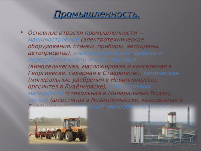 Промышленность.     Основные отрасли промышленности — машиностроение (электротехническое оборудования, станки, приборы, автокраны, автоприцепы), электроэнергетика , добыча и переработка нефти и газа , пищевая (винодельческая, масложировая и консервная в Георгиевске, сахарная в Ставрополе), химическая (минеральные удобрения в Невинномысске, оргсинтез в Будённовске), строительных материалов (стекольная в Минеральных Водах), легкая (шерстяная в Невинномысске, кожевенная в Будённовске), мебельная , микробиологическая (Ставрополь).  3 