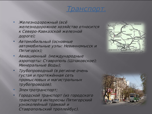 Транспорт. Железнодорожный (всё железнодорожное хозяйство относится к Северо-Кавказской железной дороге); Автомобильный (основные автомобильные узлы: Невинномысск и Пятигорск); Авиационный  (международные аэропорты: Ставрополь (Шпаковское); Минеральные Воды); Трубопроводный (в регионе очень густая и протяжённая сеть промысловых и магистральных трубопроводов); Электротранспорт; Городской транспорт (из городского транспорта интересны Пятигорский узкоколейный трамвай и Ставропольский троллейбус).  3 