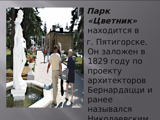  Парк «Цветник» находится в  г. Пятигорске. Он заложен в 1829 году по проекту архитекторов Бернардацци и ранее назывался Николаевским цветником. 21 