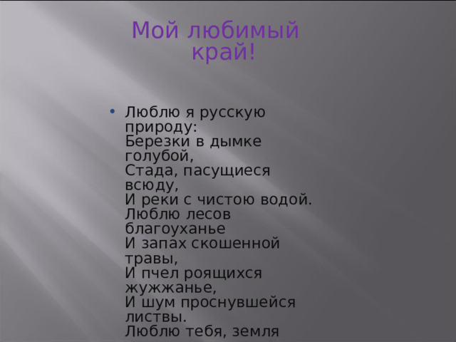 Мой любимый край! Люблю я русскую природу:  Березки в дымке голубой,  Стада, пасущиеся всюду,  И реки с чистою водой.  Люблю лесов благоуханье  И запах скошенной травы,  И пчел роящихся жужжанье,  И шум проснувшейся листвы.  Люблю тебя, земля родная,  За то, что Родина моя!  И не найти прекрасней края,  Чем Ставропольская земля ! 