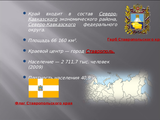 Край входит в состав Северо-Кавказского экономического района, Северо-Кавказского федерального округа.  Площадь 66 160 км².  Краевой центр — город Ставрополь.  Население — 2 711,7 тыс. человек (2009)  Плотность населения 40,9 чел/км² (2009), Герб Ставропольского края Флаг Ставропольского края 3 
