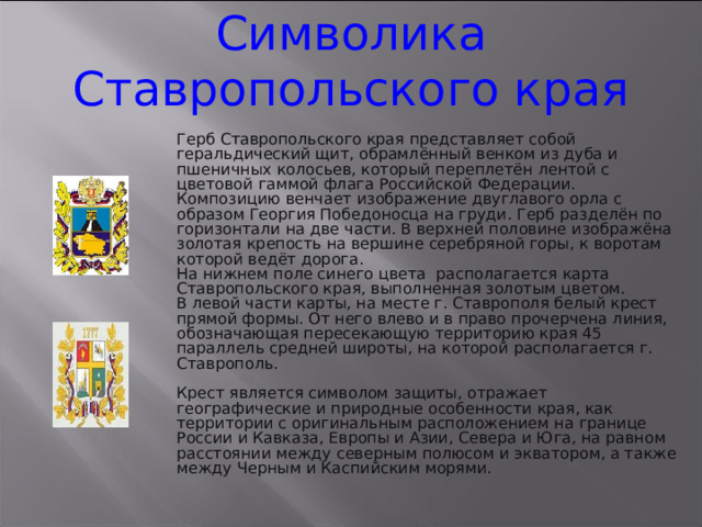 Символика Ставропольского края Герб Ставропольского края представляет собой геральдический щит, обрамлённый венком из дуба и пшеничных колосьев, который переплетён лентой с цветовой гаммой флага Российской Федерации. Композицию венчает изображение двуглавого орла с образом Георгия Победоносца на груди. Герб разделён по горизонтали на две части. В верхней половине изображёна золотая крепость на вершине серебряной горы, к воротам которой ведёт дорога. На нижнем поле синего цвета располагается карта Ставропольского края, выполненная золотым цветом. В левой части карты, на месте г. Ставрополя белый крест прямой формы. От него влево и в право прочерчена линия, обозначающая пересекающую территорию края 45 параллель средней широты, на которой располагается г. Ставрополь. Крест является символом защиты, отражает географические и природные особенности края, как территории с оригинальным расположением на границе России и Кавказа, Европы и Азии, Севера и Юга, на равном расстоянии между северным полюсом и экватором, а также между Черным и Каспийским морями. 3 