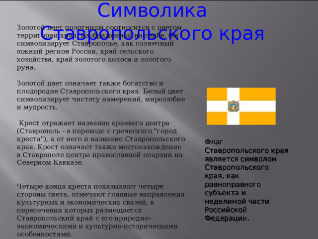 Символика Ставропольского края Золотой цвет полотнища соотносится с цветом территории края, изображенной на гербе. Он символизирует Ставрополье, как солнечный южный регион России, край сельского хозяйства, край золотого колоса и золотого руна. Золотой цвет означает также богатство и плодородие Ставропольского края. Белый цвет символизирует чистоту намерений, миролюбие и мудрость.  Крест отражает название краевого центра (Ставрополь - в переводе с греческого 