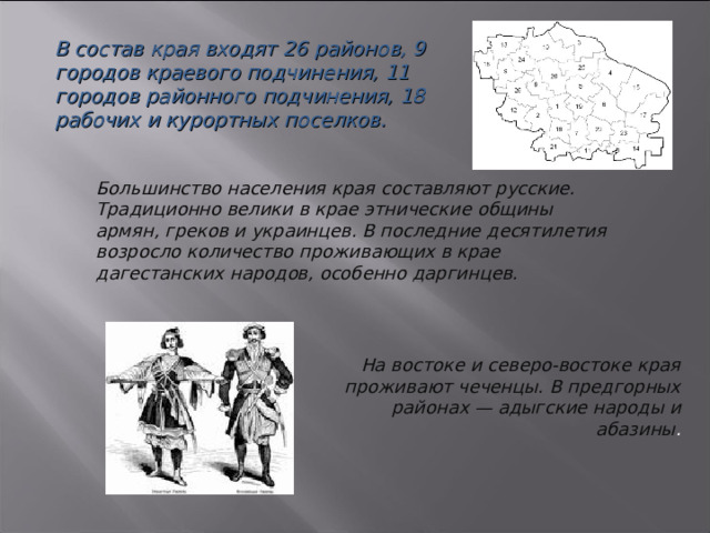 В состав края входят 26 районов, 9 городов краевого подчинения, 11 городов районного подчинения, 18 рабочих и курортных поселков. Большинство населения края составляют русские. Традиционно велики в крае этнические общины армян, греков и украинцев. В последние десятилетия возросло количество проживающих в крае дагестанских народов, особенно даргинцев.   На востоке и северо-востоке края проживают чеченцы. В предгорных районах — адыгские народы и абазины . 3 