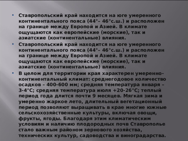 Ставропольский край находится на юге умеренного континентального пояса (44°– 46°с.ш.) и расположен на границе между Европой и Азией. В климате ощущаются как европейские (морские), так и азиатские (континентальные) влияния. Ставропольский край находится на юге умеренного континентального пояса (44°– 46°с.ш.) и расположен на границе между Европой и Азией. В климате ощущаются как европейские (морские), так и азиатские (континентальные) влияния. В целом для территории края характерен умеренно-континентальный климат: среднегодовое количество осадков – 400-600 мм; средняя температура января – 3-4°С; средняя температура июля +20-26°С; теплый период года длится почти 9 месяцев. Мягкая зима и умеренно жаркое лето, длительный вегетационный период позволяют выращивать в крае многие южные сельскохозяйственные культуры, включая овощи, фрукты, ягоды. Благодаря этим климатическим условиям и наличию плодородных почв Ставрополье стало важным районом зернового хозяйства, технических культур, садоводства и виноградарства.   3 