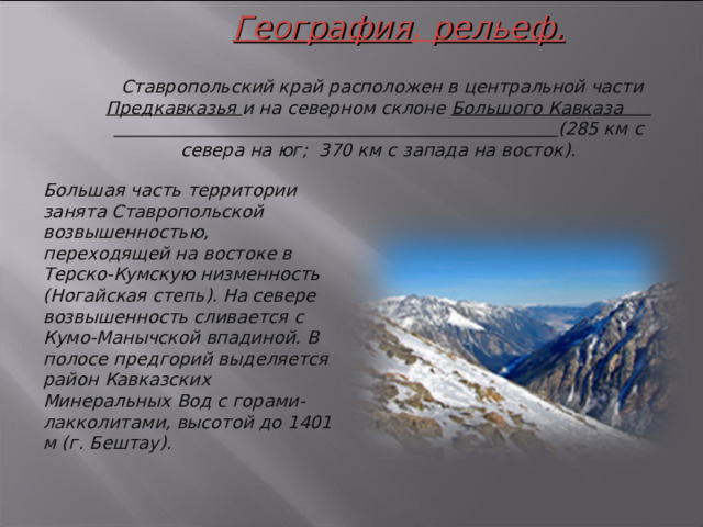 География , рельеф.    Ставропольский край расположен в центральной части Предкавказья и на северном склоне Большого Кавказа (285 км с севера на юг; 370 км с запада на восток). Большая часть территории занята Ставропольской возвышенностью, переходящей на востоке в Терско-Кумскую низменность (Ногайская степь). На севере возвышенность сливается с Кумо-Манычской впадиной. В полосе предгорий выделяется район Кавказских Минеральных Вод с горами-лакколитами, высотой до 1401 м (г. Бештау). 3 