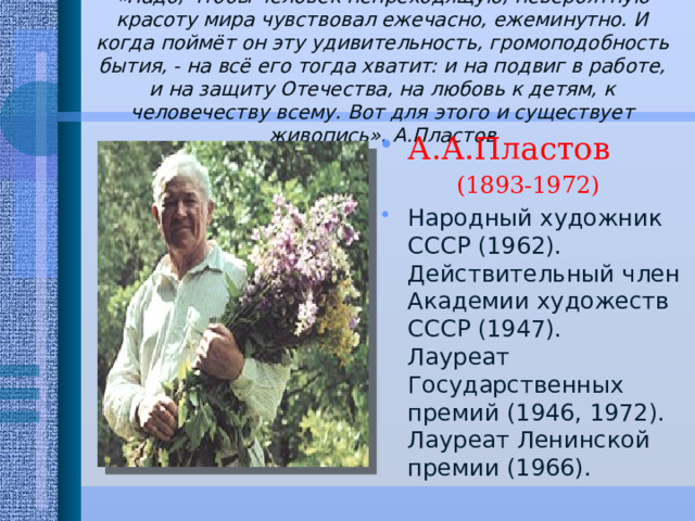 «Надо, чтобы человек непреходящую, невероятную красоту мира чувствовал ежечасно, ежеминутно. И когда поймёт он эту удивительность, громоподобность бытия, - на всё его тогда хватит: и на подвиг в работе, и на защиту Отечества, на любовь к детям, к человечеству всему. Вот для этого и существует живопись». А.Пластов   А.А.Пластов (1893-1972) Народный художник СССР (1962).  Действительный член Академии художеств СССР (1947).  Лауреат Государственных премий (1946, 1972).  Лауреат Ленинской премии (1966). 