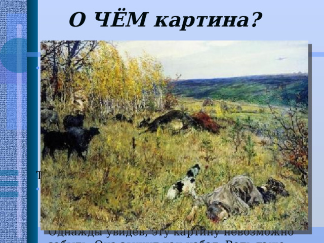 О ЧЁМ картина?    На картине нет ни пушек, ни танков, ни окопов, ни развевающихся знамен. Тем чудовищнее злодеяние фашиста, который не в бою, не в рукопашной схватке, а походя, будто для забавы, полоснул из пулемета свинцовым огнем по деревенскому стаду и мальчишке-пастушонку... Так поступают не солдаты, а убийцы. Эта картина о звериной сущности фашизма .  А если человек – зверь, он хуже зверя.  Однажды увидев, эту картину невозможно забыть. Она звучит как набат. Ведь даже сегодня, когда со дня Победы прошло уже 67 лет, мы делим жизнь на «до» и «после», посреди – «война». 