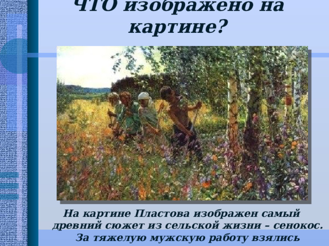 ЧТО изображено на картине?   На картине Пластова изображен самый древний сюжет из сельской жизни – сенокос. За тяжелую мужскую работу взялись подростки, женщины, старики. 