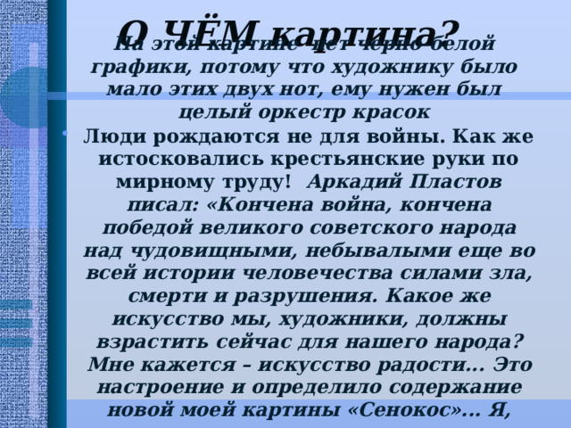 О ЧЁМ картина?   На этой картине нет черно-белой графики, потому что художнику было мало этих двух нот, ему нужен был целый оркестр красок Люди рождаются не для войны. Как же истосковались крестьянские руки по мирному труду! Аркадий Пластов писал: «Кончена война, кончена победой великого советского народа над чудовищными, небывалыми еще во всей истории человечества силами зла, смерти и разрушения. Какое же искусство мы, художники, должны взрастить сейчас для нашего народа? Мне кажется – искусство радости...  Это настроение и определило содержание новой моей картины «Сенокос»... Я, когда писал эту картину, все думал: ну, теперь радуйся, брат, каждому листочку радуйся – смерть кончилась, началась жизнь».   