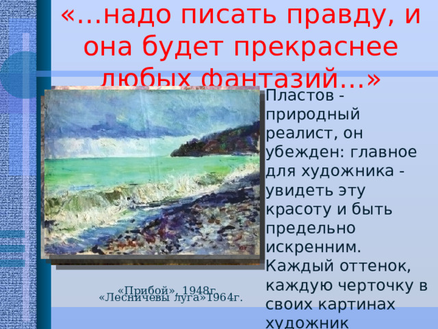 «…надо писать правду, и она будет прекраснее любых фантазий…» Пластов - природный реалист, он убежден: главное для художника - увидеть эту красоту и быть предельно искренним. Каждый оттенок, каждую черточку в своих картинах художник многократно проверял в работе с натуры. «Прибой», 1948г. «Лесничевы луга»1964г. 
