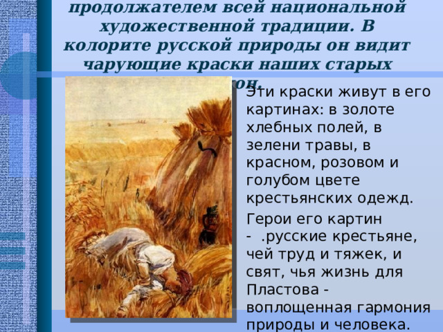 Пластов осознает себя продолжателем всей национальной художественной традиции. В колорите русской природы он видит чарующие краски наших старых икон. Эти краски живут в его картинах: в золоте хлебных полей, в зелени травы, в красном, розовом и голубом цвете крестьянских одежд. Герои его картин - .русские крестьяне, чей труд и тяжек, и свят, чья жизнь для Пластова - воплощенная гармония природы и человека. 