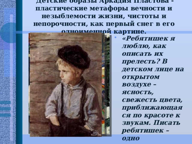  Детские образы Аркадия Пластова - пластические метафоры вечности и незыблемости жизни, чистоты и непорочности, как первый снег в его одноименной картине.   «Ребятишек я люблю, как описать их прелесть? В детском лице на открытом воздухе – ясность, свежесть цвета, приближающаяся по красоте к звукам. Писать ребятишек – одно наслаждение», - говорил художник. 