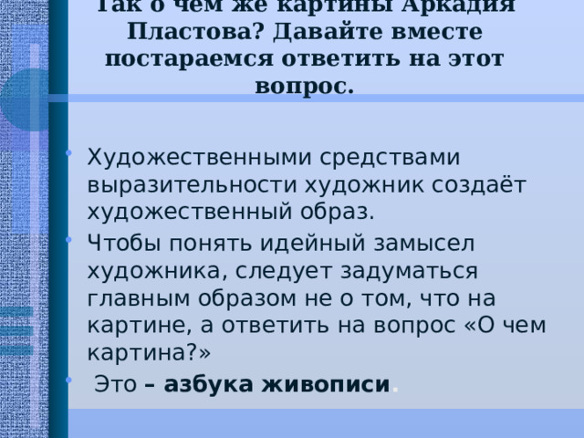Так о чём же картины Аркадия Пластова? Давайте вместе постараемся ответить на этот вопрос.   Художественными средствами выразительности художник создаёт художественный образ. Чтобы понять идейный замысел художника, следует задуматься главным образом не о том, что на картине, а ответить на вопрос «О чем картина?»  Это – азбука живописи . 