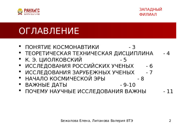 ЗАПАДНЫЙ ФИЛИАЛ ОГЛАВЛЕНИЕ ПОНЯТИЕ КОСМОНАВТИКИ     - 3 ТЕОРЕТИЧЕСКАЯ ТЕХНИЧЕСКАЯ ДИСЦИПЛИНА  - 4 К. Э. ЦИОЛКОВСКИЙ      - 5 ИССЛЕДОВАНИЯ РОССИЙСКИХ УЧЕНЫХ   - 6 ИССЛЕДОВАНИЯ ЗАРУБЕЖНЫХ УЧЕНЫХ   - 7 НАЧАЛО КОСМИЧЕСКОЙ ЭРЫ     - 8 ВАЖНЫЕ ДАТЫ       - 9-10 ПОЧЕМУ НАУЧНЫЕ ИССЛЕДОВАНИЯ ВАЖНЫ   - 11 Бежалова Елена, Липанова Валерия 8ТЭ   
