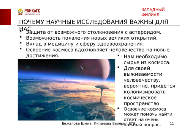 ЗАПАДНЫЙ ФИЛИАЛ ПОЧЕМУ НАУЧНЫЕ ИССЛЕДОВАНИЯ ВАЖНЫ ДЛЯ НАС Защита от возможного столкновения с астероидом. Возможность появления новых великих открытий. Вклад в медицину и сферу здравоохранения. Освоение космоса вдохновляет человечество на новые достижения. Нам необходимо сырье из космоса. Для своей выживаемости человечеству, вероятно, придётся колонизировать космическое пространство. Освоение космоса может помочь найти ответ на очень важный вопрос. Бежалова Елена, Липанова Валерия 8ТЭ  