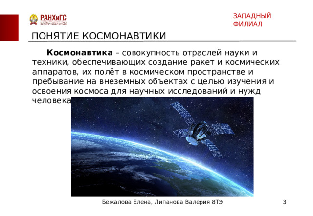 ЗАПАДНЫЙ ФИЛИАЛ ПОНЯТИЕ КОСМОНАВТИКИ  Космонавтика – совокупность отраслей науки и техники, обеспечивающих создание ракет и космических аппаратов, их полёт в космическом пространстве и пребывание на внеземных объектах с целью изучения и освоения космоса для научных исследований и нужд человека. Бежалова Елена, Липанова Валерия 8ТЭ  