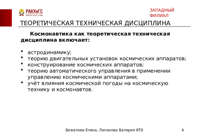 ЗАПАДНЫЙ ФИЛИАЛ ТЕОРЕТИЧЕСКАЯ ТЕХНИЧЕСКАЯ ДИСЦИПЛИНА  Космонавтика как теоретическая техническая дисциплина включает: астродинамику; теорию двигательных установок космических аппаратов; конструирование космических аппаратов; теорию автоматического управления в применении управлению космическими аппаратами; учёт влияния космической погоды на космическую технику и космонавтов. Бежалова Елена, Липанова Валерия 8ТЭ  