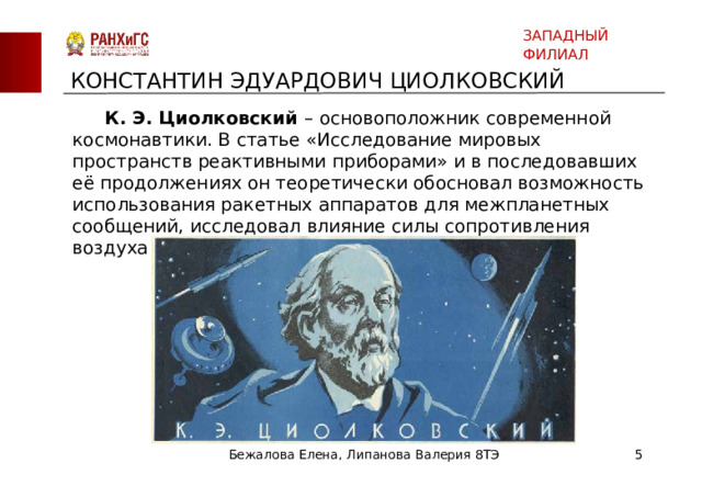 ЗАПАДНЫЙ ФИЛИАЛ КОНСТАНТИН ЭДУАРДОВИЧ ЦИОЛКОВСКИЙ  К. Э. Циолковский – основоположник современной космонавтики. В статье «Исследование мировых пространств реактивными приборами» и в последовавших её продолжениях он теоретически обосновал возможность использования ракетных аппаратов для межпланетных сообщений, исследовал влияние силы сопротивления воздуха на движение ракеты и многое другое. Бежалова Елена, Липанова Валерия 8ТЭ  