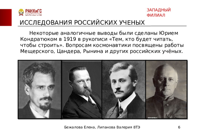 ЗАПАДНЫЙ ФИЛИАЛ ИССЛЕДОВАНИЯ РОССИЙСКИХ УЧЕНЫХ  Некоторые аналогичные выводы были сделаны Юрием Кондратюком в 1919 в рукописи «Тем, кто будет читать, чтобы строить». Вопросам космонавтики посвящены работы Мещерского, Цандера, Рынина и других российских учёных. Бежалова Елена, Липанова Валерия 8ТЭ  