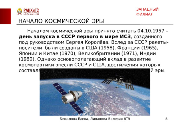 ЗАПАДНЫЙ ФИЛИАЛ НАЧАЛО КОСМИЧЕСКОЙ ЭРЫ  Началом космической эры принято считать 04.10.1957 – день запуска в СССР первого в мире ИСЗ , созданного под руководством Сергея Королёва. Вслед за СССР ракеты-носители были созданы в США (1958), Франции (1965), Японии и Китае (1970), Великобритании (1971), Индии (1980). Однако основополагающий вклад в развитие космонавтики внесли СССР и США, достижения которых составляют основные вехи современной космической эры. Бежалова Елена, Липанова Валерия 8ТЭ  