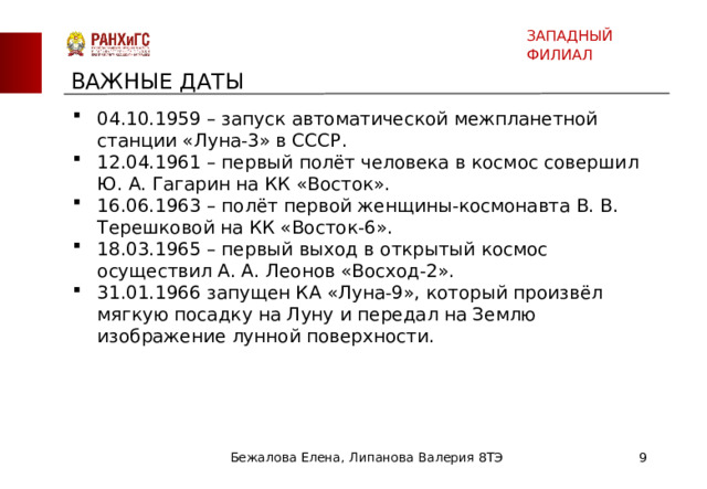 ЗАПАДНЫЙ ФИЛИАЛ ВАЖНЫЕ ДАТЫ 04.10.1959 – запуск автоматической межпланетной станции «Луна-3» в СССР. 12.04.1961 – первый полёт человека в космос совершил Ю. А. Гагарин на КК «Восток». 16.06.1963 – полёт первой женщины-космонавта В. В. Терешковой на КК «Восток-6». 18.03.1965 – первый выход в открытый космос осуществил А. А. Леонов «Восход-2». 31.01.1966 запущен КА «Луна-9», который произвёл мягкую посадку на Луну и передал на Землю изображение лунной поверхности. Бежалова Елена, Липанова Валерия 8ТЭ  
