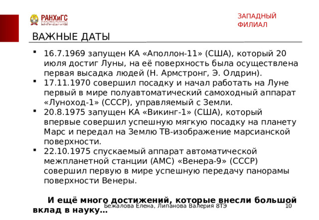 ЗАПАДНЫЙ ФИЛИАЛ ВАЖНЫЕ ДАТЫ 16.7.1969 запущен КА «Аполлон-11» (США), который 20 июля достиг Луны, на её поверхность была осуществлена первая высадка людей (Н. Армстронг, Э. Олдрин). 17.11.1970 совершил посадку и начал работать на Луне первый в мире полуавтоматический самоходный аппарат «Луноход-1» (СССР), управляемый с Земли. 20.8.1975 запущен КА «Викинг-1» (США), который впервые совершил успешную мягкую посадку на планету Марс и передал на Землю ТВ-изображение марсианской поверхности. 22.10.1975 спускаемый аппарат автоматической межпланетной станции (АМС) «Венера-9» (СССР) совершил первую в мире успешную передачу панорамы поверхности Венеры.  И ещё много достижений, которые внесли большой вклад в науку… Бежалова Елена, Липанова Валерия 8ТЭ  