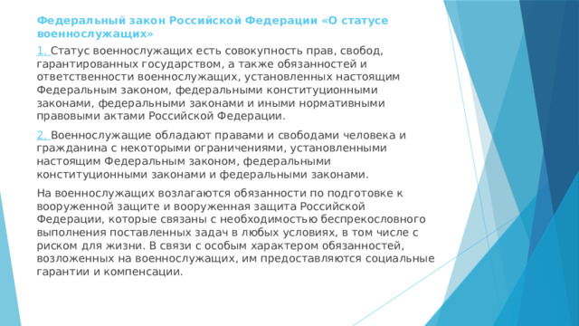 Федеральный закон Российской Федерации «О статусе военнослужащих» 1. Статус военнослужащих есть совокупность прав, свобод, гарантированных государством, а также обязанностей и ответственности военнослужащих, установленных настоящим Федеральным законом, федеральными конституционными законами, федеральными законами и иными нормативными правовыми актами Российской Федерации. 2. Военнослужащие обладают правами и свободами человека и гражданина с некоторыми ограничениями, установленными настоящим Федеральным законом, федеральными конституционными законами и федеральными законами. На военнослужащих возлагаются обязанности по подготовке к вооруженной защите и вооруженная защита Российской Федерации, которые связаны с необходимостью беспрекословного выполнения поставленных задач в любых условиях, в том числе с риском для жизни. В связи с особым характером обязанностей, возложенных на военнослужащих, им предоставляются социальные гарантии и компенсации. 