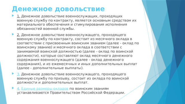Денежное довольствие 1.  Денежное довольствие военнослужащих, проходящих военную службу по контракту, является основным средством их материального обеспечения и стимулирования исполнения обязанностей военной службы. 2.  Денежное довольствие военнослужащего, проходящего военную службу по контракту, состоит из месячного оклада в соответствии с присвоенным воинским званием (далее - оклад по воинскому званию) и месячного оклада в соответствии с занимаемой воинской должностью (далее - оклад по воинской должности), которые составляют оклад месячного денежного содержания военнослужащего (далее - оклад денежного содержания), и из ежемесячных и иных дополнительных выплат (далее - дополнительные выплаты). 3. Денежное довольствие военнослужащего, проходящего военную службу по призыву, состоит из оклада по воинской должности и дополнительных выплат. 4.   Единые размеры окладов  по воинским званиям устанавливаются Правительством Российской Федерации. 