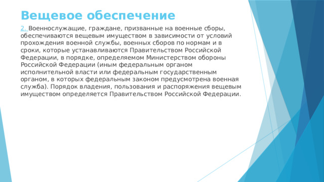 Вещевое обеспечение 2. Военнослужащие, граждане, призванные на военные сборы, обеспечиваются вещевым имуществом в зависимости от условий прохождения военной службы, военных сборов по нормам и в сроки, которые устанавливаются Правительством Российской Федерации, в порядке, определяемом Министерством обороны Российской Федерации (иным федеральным органом исполнительной власти или федеральным государственным органом, в которых федеральным законом предусмотрена военная служба). Порядок владения, пользования и распоряжения вещевым имуществом определяется Правительством Российской Федерации. 