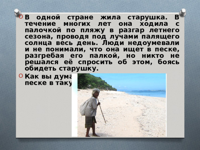 В одной стране жила старушка. В течение многих лет она ходила с палочкой по пляжу в разгар летнего сезона, проводя под лучами палящего солнца весь день. Люди недоумевали и не понимали, что она ищет в песке, разгребая его палкой, но никто не решался её спросить об этом, боясь обидеть старушку. Как вы думаете, что она искала в песке в такую жару? 