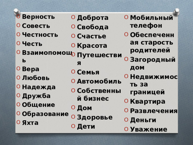  Верность Совесть Честность Честь Взаимопомощь Вера Любовь Надежда Дружба Общение Образование Яхта  Мобильный телефон Обеспеченная старость родителей Загородный дом Недвижимость за границей Квартира Развлечения Деньги Уважение  Доброта Свобода Счастье Красота Путешествия Семья Автомобиль Собственный бизнес Дом Здоровье Дети     