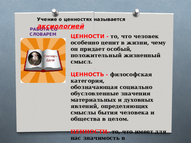     ЦЕННОСТИ - то, что человек особенно ценит в жизни, чему он придает особый, положительный жизненный смысл.  ЦЕННОСТЬ - философская категория,  обозначающая социально обусловленные значения материальных и духовных явлений, определяющих смыслы бытия человека и общества в целом.   ЦЕННОСТИ- то, что имеет для нас значимость в нравственном, эстетическом  и познавательном отношении.        Учение о ценностях называется аксиологией  РАБОТА СО СЛОВАРЕМ         