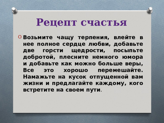 Рецепт счастья Возьмите чащу терпения, влейте в нее полное сердце любви, добавьте две горсти щедрости, посыпьте добротой, плесните немного юмора и добавьте как можно больше веры, Все это хорошо перемешайте. Намажьте на кусок отпущенной вам жизни и предлагайте каждому, кого встретите на своем пути .  