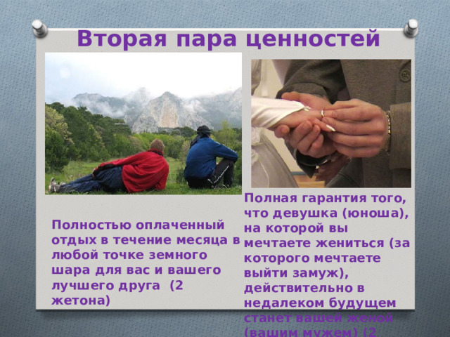 Вторая пара ценностей Полная гарантия того, что девушка (юноша), на которой вы мечтаете жениться (за которого мечтаете выйти замуж), действительно в недалеком будущем станет вашей женой (вашим мужем) (2 жетона) Полностью оплаченный отдых в течение месяца в любой точке земного шара для вас и вашего лучшего друга (2 жетона)  