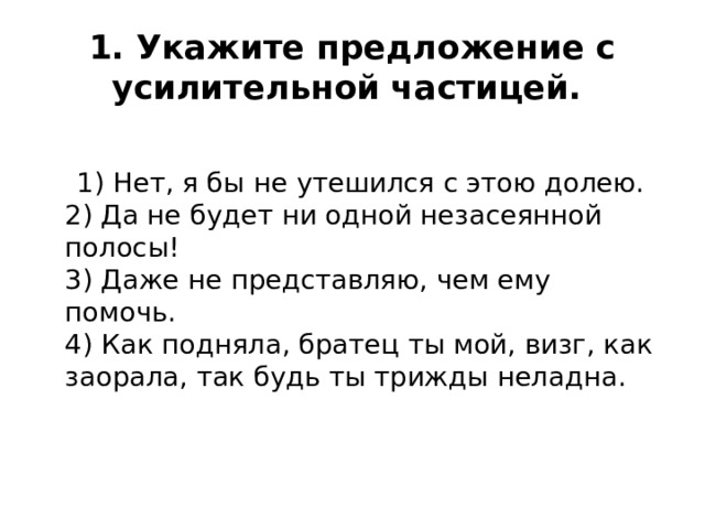 1. Укажите предложение с усилительной частицей.    1) Нет, я бы не утешился с этою долею.    2) Да не будет ни одной незасеянной полосы!  3) Даже не представляю, чем ему помочь.  4) Как подняла, братец ты мой, визг, как заорала, так будь ты трижды неладна.   