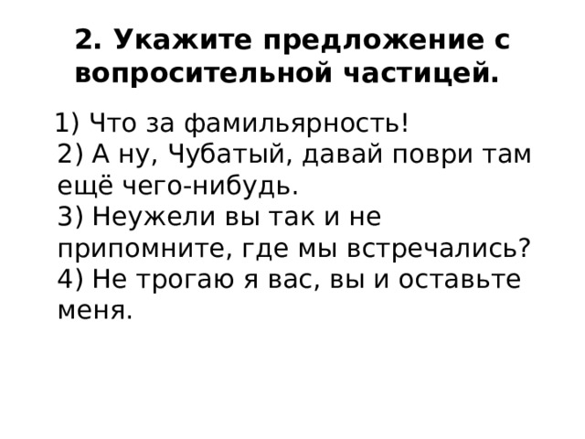 2. Укажите предложение с вопросительной частицей.   1) Что за фамильярность!  2) А ну, Чубатый, давай поври там ещё чего-нибудь.  3) Неужели вы так и не припомните, где мы встречались?  4) Не трогаю я вас, вы и оставьте меня. 
