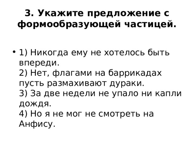 3. Укажите предложение с формообразующей частицей.  1) Никогда ему не хотелось быть впереди.  2) Нет, флагами на баррикадах пусть размахивают дураки.  3) За две недели не упало ни капли дождя.  4) Но я не мог не смотреть на Анфису. 