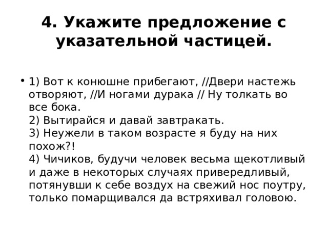 4. Укажите предложение с указательной частицей.  1) Вот к конюшне прибегают, //Двери настежь отворяют, //И ногами дурака // Ну толкать во все бока.  2) Вытирайся и давай завтракать.  3) Неужели в таком возрасте я буду на них похож?!  4) Чичиков, будучи человек весьма щекотливый и даже в некоторых случаях привередливый, потянувши к себе воздух на свежий нос поутру, только помарщивался да встряхивал головою. 