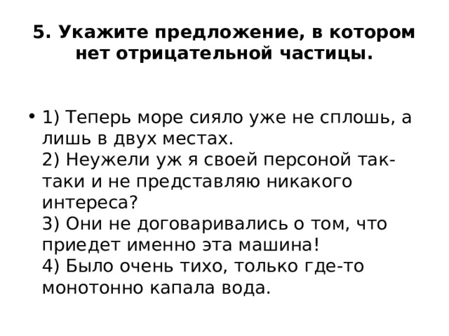 5. Укажите предложение, в котором нет отрицательной частицы.  1) Теперь море сияло уже не сплошь, а лишь в двух местах.  2) Неужели уж я своей персоной так-таки и не представляю никакого интереса?  3) Они не договаривались о том, что приедет именно эта машина!  4) Было очень тихо, только где-то монотонно капала вода. 