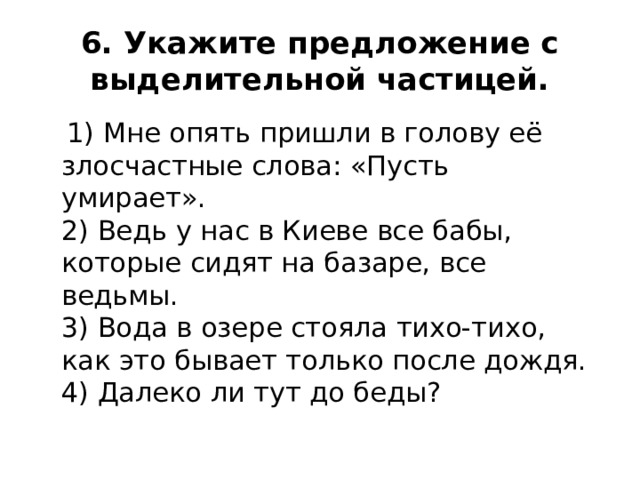 6. Укажите предложение с выделительной частицей.  1) Мне опять пришли в голову её злосчастные слова: «Пусть умирает».  2) Ведь у нас в Киеве все бабы, которые сидят на базаре, все ведьмы.  3) Вода в озере стояла тихо-тихо, как это бывает только после дождя.  4) Далеко ли тут до беды? 