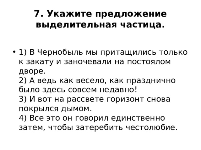 7. Укажите предложение выделительная частица.  1) В Чернобыль мы притащились только к закату и заночевали на постоялом дворе.  2) А ведь как весело, как празднично было здесь совсем недавно!  3) И вот на рассвете горизонт снова покрылся дымом.  4) Все это он говорил единственно затем, чтобы затеребить честолюбие. 