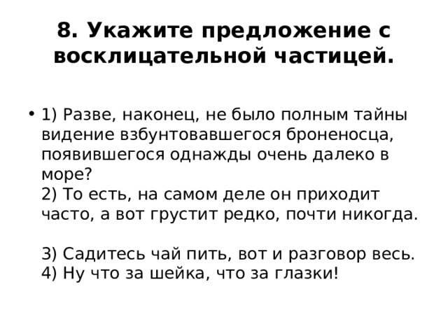 8. Укажите предложение с восклицательной частицей.  1) Разве, наконец, не было полным тайны видение взбунтовавшегося броненосца, появившегося однажды очень далеко в море?  2) То есть, на самом деле он приходит часто, а вот грустит редко, почти никогда.  3) Садитесь чай пить, вот и разговор весь.  4) Ну что за шейка, что за глазки! 