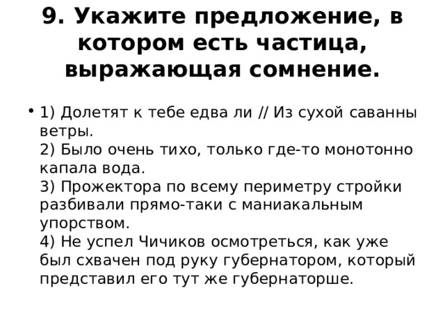 9. Укажите предложение, в котором есть частица, выражающая сомнение.  1) Долетят к тебе едва ли // Из сухой саванны ветры.  2) Было очень тихо, только где-то монотонно капала вода.  3) Прожектора по всему периметру стройки разбивали прямо-таки с маниакальным упорством.  4) Не успел Чичиков осмотреться, как уже был схвачен под руку губернатором, который представил его тут же губернаторше. 