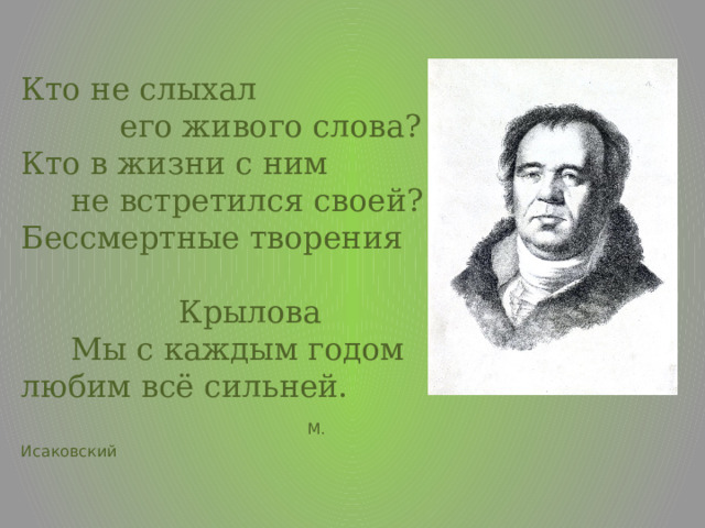 Кто не слыхал  его живого слова?  Кто в жизни с ним  не встретился своей?  Бессмертные творения Крылова  Мы с каждым годом любим всё сильней.   М. Исаковский 