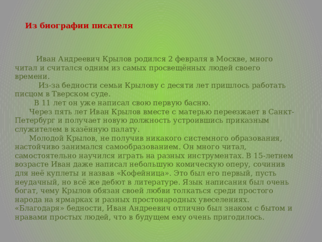   Из биографии писателя    Иван Андреевич Крылов родился 2 февраля в Москве, много читал и считался одним из самых просвещённых людей своего времени.  Из-за бедности семьи Крылову с десяти лет пришлось работать писцом в Тверском суде.  В 11 лет он уже написал свою первую басню. Через пять лет Иван Крылов вместе с матерью переезжает в Санкт-Петербург и получает новую должность устроившись приказным служителем в казённую палату. Молодой Крылов, не получив никакого системного образования, настойчиво занимался самообразованием. Он много читал, самостоятельно научился играть на разных инструментах. В 15-летнем возрасте Иван даже написал небольшую комическую оперу, сочинив для неё куплеты и назвав «Кофейница». Это был его первый, пусть неудачный, но всё же дебют в литературе. Язык написания был очень богат, чему Крылов обязан своей любви толкаться среди простого народа на ярмарках и разных простонародных увеселениях. «Благодаря» бедности, Иван Андреевич отлично был знаком с бытом и нравами простых людей, что в будущем ему очень пригодилось. 