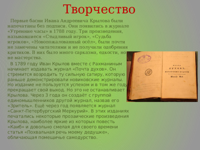 Творчество  Первые басни Ивана Андреевича Крылова были напечатаны без подписи. Они появились в журнале «Утренние часы» в 1788 году. Три произведения, называвшиеся «Стыдливый игрок», «Судьба игроков», «Новопожалованный осёл», были почти не замечены читателями и не получили одобрения критиков. В них было много сарказма, едкости, но не мастерства.  В 1789 году Иван Крылов вместе с Рахманиным начинает издавать журнал «Почта духов». Он стремится возродить ту сильную сатиру, которую раньше демонстрировали новиковские журналы. Но издание не пользуется успехом и в том же году прекращает свой выход. Но это не останавливает Крылова. Через 3 года он создаёт с группой единомышленников другой журнал, назвав его «Зритель». Ещё через год появляется журнал «Санкт-Петербургский Меркурий». В этих изданиях печатались некоторые прозаические произведения Крылова, наиболее яркие из которых повесть «Каиб» и довольно смелая для своего времени статья «Похвальная речь моему дедушке», обличающая помещичье самодурство. 