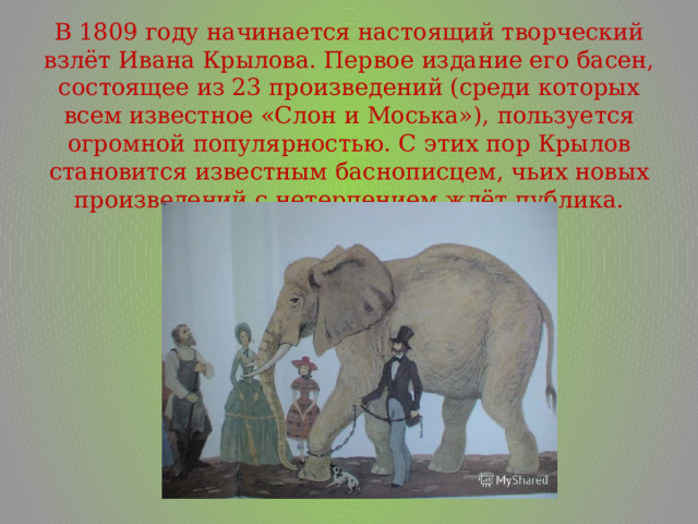 В 1809 году начинается настоящий творческий взлёт Ивана Крылова. Первое издание его басен, состоящее из 23 произведений (среди которых всем известное «Слон и Моська»), пользуется огромной популярностью. С этих пор Крылов становится известным баснописцем, чьих новых произведений с нетерпением ждёт публика. 