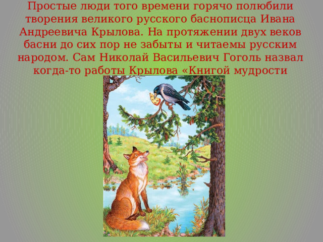 Простые люди того времени горячо полюбили творения великого русского баснописца Ивана Андреевича Крылова. На протяжении двух веков басни до сих пор не забыты и читаемы русским народом. Сам Николай Васильевич Гоголь назвал когда-то работы Крылова «Книгой мудрости народа». 